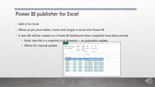 Power BI publisher for Excel
• Add-in for Excel
• Allows to pin pivot tables, charts and ranges in excel onto Power BI.
• A new tile will be created on a Power BI dashboard when snapshots have been pinned
• Note: new tile is a snapshot (not dynamic) – no automatic update
• Allows for manual update
 
