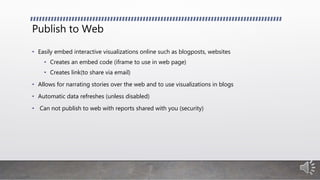 Publish to Web
• Easily embed interactive visualizations online such as blogposts, websites
• Creates an embed code (iframe to use in web page)
• Creates link(to share via email)
• Allows for narrating stories over the web and to use visualizations in blogs
• Automatic data refreshes (unless disabled)
• Can not publish to web with reports shared with you (security)
 