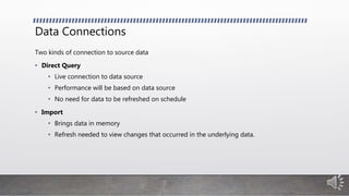 Data Connections
Two kinds of connection to source data
• Direct Query
• Live connection to data source
• Performance will be based on data source
• No need for data to be refreshed on schedule
• Import
• Brings data in memory
• Refresh needed to view changes that occurred in the underlying data.
 