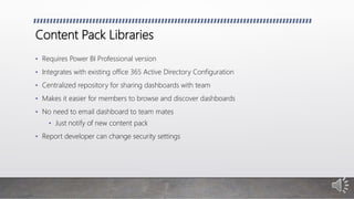 Content Pack Libraries
• Requires Power BI Professional version
• Integrates with existing office 365 Active Directory Configuration
• Centralized repository for sharing dashboards with team
• Makes it easier for members to browse and discover dashboards
• No need to email dashboard to team mates
• Just notify of new content pack
• Report developer can change security settings
 