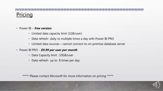 Pricing
• Power BI – free version
• Limited data capacity limit (1GB/user)
• Data refresh- daily vs multiple times a day with Power BI PRO
• Limited data sources – cannot connect to on-premise database server
• Power BI PRO - $9.99 per user per month
• Data Capacity limit : 10GB/user
• Data refresh- up to 8 times per day
***** Please contact Microsoft for more information on pricing *****
 