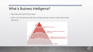 What is Business Intelligence?
• Raw Data  Useful Information
• Uses a set of tools and skill sets to help business owners make informative
decisions
 