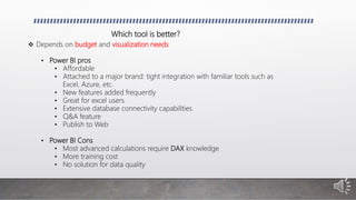 Which tool is better?
 Depends on budget and visualization needs
• Power BI pros
• Affordable
• Attached to a major brand: tight integration with familiar tools such as
Excel, Azure, etc.
• New features added frequently
• Great for excel users
• Extensive database connectivity capabilities
• Q&A feature
• Publish to Web
• Power BI Cons
• Most advanced calculations require DAX knowledge
• More training cost
• No solution for data quality
 
