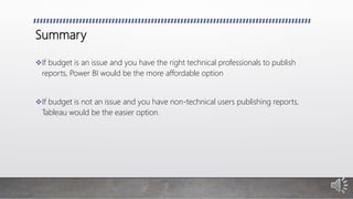 Summary
If budget is an issue and you have the right technical professionals to publish
reports, Power BI would be the more affordable option
If budget is not an issue and you have non-technical users publishing reports,
Tableau would be the easier option.
 