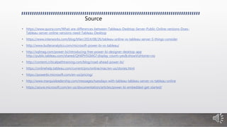 Source
• https://www.quora.com/What-are-differences-between-Tableaus-Desktop-Server-Public-Online-versions-Does-
Tableau-server-online-versions-need-Tableau-Desktop
• https://www.interworks.com/blog/bfair/2014/08/26/tableau-online-vs-tableau-server-5-things-consider
• http://www.butleranalytics.com/microsoft-power-bi-vs-tableau/
• http://sqlmag.com/power-bi/introducing-free-power-bi-designer-desktop-app
http://public.tableau.com/shared/QH6PH5GMG?:display_count=yes&:showVizHome=no
• http://content.criticalpathtraining.com/blog/road-ahead-power-bi/
• https://onlinehelp.tableau.com/current/pro/online/mac/en-us/stories.html
• https://powerbi.microsoft.com/en-us/pricing/
• http://www.marquisleadership.com/messages/tuesdays-with-tableau-tableau-server-vs-tableau-online
• https://azure.microsoft.com/en-us/documentation/articles/power-bi-embedded-get-started/
 