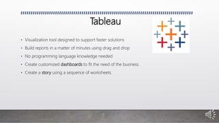 Tableau
• Visualization tool designed to support faster solutions
• Build reports in a matter of minutes using drag and drop
• No programming language knowledge needed
• Create customized dashboards to fit the need of the business.
• Create a story using a sequence of worksheets.
 