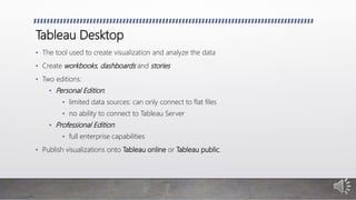 Tableau Desktop
• The tool used to create visualization and analyze the data
• Create workbooks, dashboards and stories
• Two editions:
• Personal Edition:
• limited data sources: can only connect to flat files
• no ability to connect to Tableau Server
• Professional Edition:
• full enterprise capabilities
• Publish visualizations onto Tableau online or Tableau public.
 