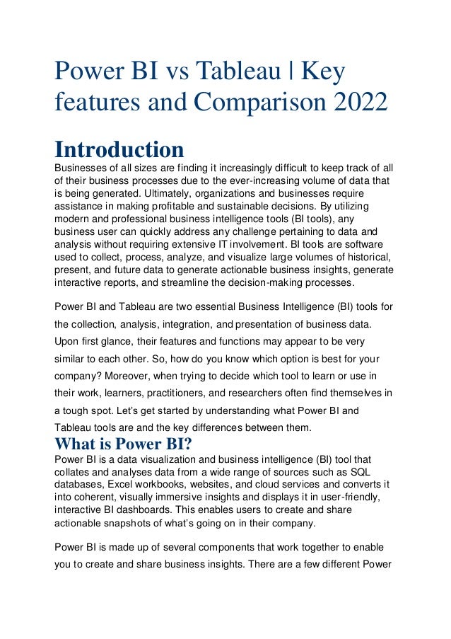 Power BI vs Tableau | Key
features and Comparison 2022 
Introduction
Businesses of all sizes are finding it increasingly difficult to keep track of all
of their business processes due to the ever-increasing volume of data that
is being generated. Ultimately, organizations and businesses require
assistance in making profitable and sustainable decisions. By utilizing
modern and professional business intelligence tools (BI tools), any
business user can quickly address any challenge pertaining to data and
analysis without requiring extensive IT involvement. BI tools are software
used to collect, process, analyze, and visualize large volumes of historical,
present, and future data to generate actionable business insights, generate
interactive reports, and streamline the decision-making processes.
Power BI and Tableau are two essential Business Intelligence (BI) tools for
the collection, analysis, integration, and presentation of business data.
Upon first glance, their features and functions may appear to be very
similar to each other. So, how do you know which option is best for your
company? Moreover, when trying to decide which tool to learn or use in
their work, learners, practitioners, and researchers often find themselves in
a tough spot. Let’s get started by understanding what Power BI and
Tableau tools are and the key differences between them.
What is Power BI?
Power BI is a data visualization and business intelligence (BI) tool that
collates and analyses data from a wide range of sources such as SQL
databases, Excel workbooks, websites, and cloud services and converts it
into coherent, visually immersive insights and displays it in user-friendly,
interactive BI dashboards. This enables users to create and share
actionable snapshots of what’s going on in their company.
Power BI is made up of several components that work together to enable
you to create and share business insights. There are a few different Power
 