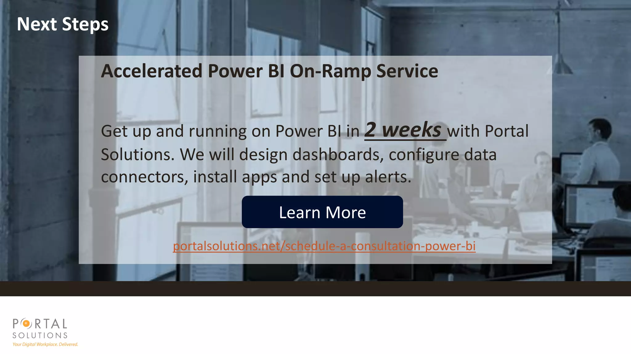 Accelerated Power BI On-Ramp Service
Get up and running on Power BI in 2 weeks with Portal
Solutions. We will design dashboards, configure data
connectors, install apps and set up alerts.
portalsolutions.net/schedule-a-consultation-power-bi
Learn More
Next Steps
 