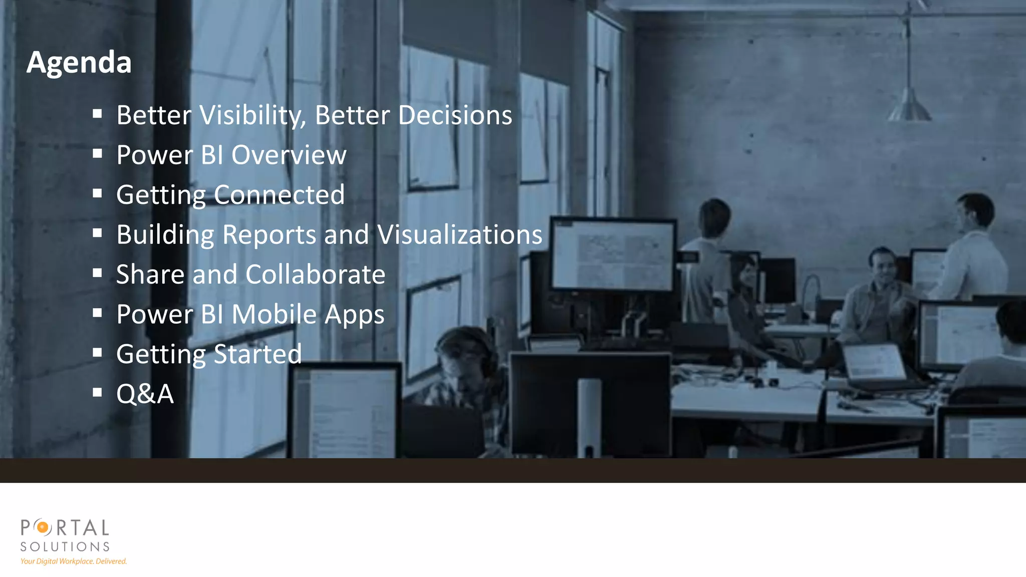  Better Visibility, Better Decisions
 Power BI Overview
 Getting Connected
 Building Reports and Visualizations
 Share and Collaborate
 Power BI Mobile Apps
 Getting Started
 Q&A
Agenda
 