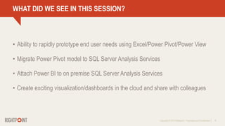 Copyright © 2013 Rightpoint | Proprietary and Confidential 16
WHAT DID WE SEE IN THIS SESSION?
• Ability to rapidly prototype end user needs using Excel/Power Pivot/Power View
• Migrate Power Pivot model to SQL Server Analysis Services
• Attach Power BI to on premise SQL Server Analysis Services
• Create exciting visualization/dashboards in the cloud and share with colleagues
 