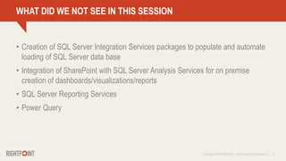 Copyright © 2013 Rightpoint | Proprietary and Confidential 17
WHAT DID WE NOT SEE IN THIS SESSION
• Creation of SQL Server Integration Services packages to populate and automate
loading of SQL Server data base
• Integration of SharePoint with SQL Server Analysis Services for on premise
creation of dashboards/visualizations/reports
• SQL Server Reporting Services
• Power Query
 