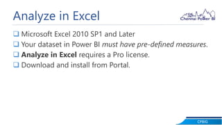 CPBIG
Analyze in Excel
 Microsoft Excel 2010 SP1 and Later
 Your dataset in Power BI must have pre-defined measures.
 Analyze in Excel requires a Pro license.
 Download and install from Portal.
 