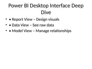 Power BI Desktop Interface Deep
Dive
• • Report View – Design visuals
• • Data View – See raw data
• • Model View – Manage relationships
 