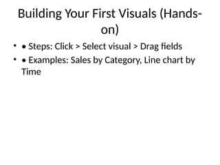 Building Your First Visuals (Hands-
on)
• • Steps: Click > Select visual > Drag fields
• • Examples: Sales by Category, Line chart by
Time
 