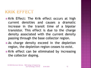  Krik Effect: The Krik effect occurs at high
current densities and causes a dramatic
increase in the transit time of a bipolar
transistor. This effect is due to the charge
density associated with the current density
passing through the base collector region.
 As charge density exceed in the depletion
region, the depletion region ceases to exist.
 Krik effect can be eliminated by increasing
the collector doping.
30-04-2020
EC 8252 Electronic Devices, RMK College of Engineering
and Technology, Chennai 12
 
