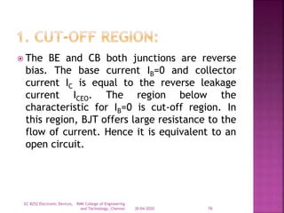  The BE and CB both junctions are reverse
bias. The base current IB=0 and collector
current IC is equal to the reverse leakage
current ICEO. The region below the
characteristic for IB=0 is cut-off region. In
this region, BJT offers large resistance to the
flow of current. Hence it is equivalent to an
open circuit.
30-04-2020
EC 8252 Electronic Devices, RMK College of Engineering
and Technology, Chennai 16
 