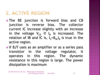  The BE junction is forward bias and CB
junction is reverse bias. The collector
current IC increase slightly with an increase
in the voltage VCE if IB is increased. The
relation of IB and IC is, IC=βdcIB is true in the
active region.
 If BJT uses as an amplifier or as a series pass
transistor in the voltage regulator, it
operates in this region. The dynamic
resistance in this region is large. The power
dissipation is maximum
30-04-2020
EC 8252 Electronic Devices, RMK College of Engineering
and Technology, Chennai 17
 