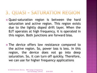  Quasi-saturation region is between the hard
saturation and active region. This region exists
due to the lightly doped drift layer. When the
BJT operates at high frequency, it is operated in
this region. Both junctions are forward bias.
 The device offers low resistance compared to
the active region. So, power loss is less. In this
region, the device does not go into deep
saturation. So, it can turn off quickly. Therefore,
we can use for higher frequency applications
30-04-2020
EC 8252 Electronic Devices, RMK College of Engineering
and Technology, Chennai 18
 