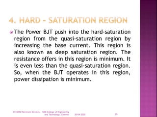  The Power BJT push into the hard-saturation
region from the quasi-saturation region by
increasing the base current. This region is
also known as deep saturation region. The
resistance offers in this region is minimum. It
is even less than the quasi-saturation region.
So, when the BJT operates in this region,
power dissipation is minimum.
30-04-2020
EC 8252 Electronic Devices, RMK College of Engineering
and Technology, Chennai 19
 