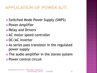  Switched Mode Power Supply (SMPS)
 Power Amplifier
 Relay and Drivers
 AC motor speed controller
 DC/AC inverter
 As series pass transistor in the regulated
power supply
 The audio amplifier in the stereo system
 Power control circuit
30-04-2020
EC 8252 Electronic Devices, RMK College of Engineering
and Technology, Chennai 21
 