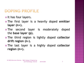  It has four layers.
 The first layer is a heavily doped emitter
layer (n+).
 The second layer is moderately doped
the base layer (p).
 The third region is lightly doped collector
drift region (n-).
 The last layer is a highly doped collector
region (n+).
30-04-2020
EC 8252 Electronic Devices, RMK College of Engineering
and Technology, Chennai 7
 