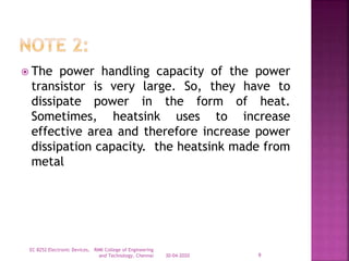  The power handling capacity of the power
transistor is very large. So, they have to
dissipate power in the form of heat.
Sometimes, heatsink uses to increase
effective area and therefore increase power
dissipation capacity. the heatsink made from
metal
30-04-2020
EC 8252 Electronic Devices, RMK College of Engineering
and Technology, Chennai 9
 