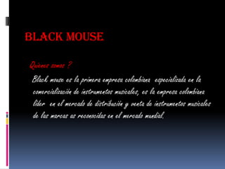 BLACK MOUSE

Quienes somos ?
 Black mouse es la primera empresa colombiana especializada en la
 comercialización de instrumentos musicales, es la empresa colombiana
 líder en el mercado de distribución y venta de instrumentos musicales
 de las marcas as reconocidas en el mercado mundial.
 