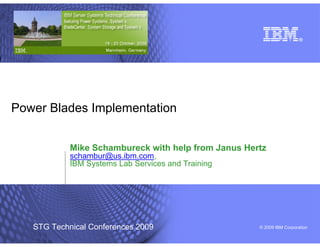 Power Blades Implementation


            Mike Schambureck with help from Janus Hertz
            schambur@us.ibm.com,
            IBM Systems Lab Services and Training




   STG Technical Conferences 2009                    © 2009 IBM Corporation
 
