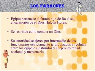 Los faraones Egipto pertenece al faraón hijo de Ra el sol, encarnación de el Dios Halcón Horus. Se les rinde culto como a un Dios. Su autoridad se ejerce por intermedio de los funcionarios estrictamente jerarquizados y reclutas entre los egipcios instruidos y el ejercito mitad nacional y mercenario. 