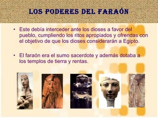 Los poderes del faraón Este debía interceder ante los dioses a favor del pueblo, cumpliendo los ritos apropiados y ofrendas con el objetivo de que los dioses considerarán a Egipto. El faraón era el sumo sacerdote y además dotaba a los templos de tierra y rentas. 