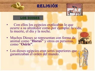 Religión Con ellos los egipcios explicaban lo que ocurre a su alrededor como por ejemplo: la vida, la muerte, el día y la noche. Muchos Dioses se representan con forma de animal como “ Horus”  y otros en personas,  como “ Osiris” .  Los dioses egipcios eran seres superiores que garantizaban el orden del mundo.  Los dioses 
