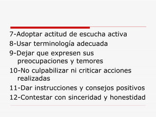 7-Adoptar actitud de escucha activa 8-Usar terminología adecuada 9-Dejar que expresen sus preocupaciones y temores 10-No culpabilizar ni criticar acciones realizadas 11-Dar instrucciones y consejos positivos 12-Contestar con sinceridad y honestidad 