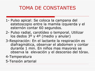 TOMA DE CONSTANTES 1- Pulso apical: Se coloca la campana del estetoscopio entre la mamila izquierda y el esternón contar 60 segundos. 2- Pulso radial, carotídeo o temporal. Utilizar los dedos 3º y 4º (medio y anular) 3-Respiración: En el lactante la respiración es diafragmática, observar el abdomen y contar durante 1 min. En niños mas mayores se observa la  elevación y el descenso del tórax. 4-Temperatura  5-Tensión arterial 