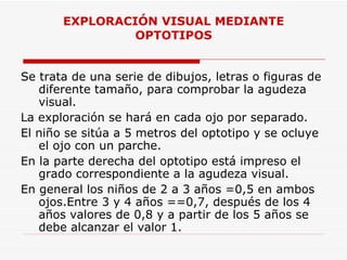 EXPLORACIÓN VISUAL MEDIANTE OPTOTIPOS Se trata de una serie de dibujos, letras o figuras de diferente tamaño, para comprobar la agudeza visual. La exploración se hará en cada ojo por separado. El niño se sitúa a 5 metros del optotipo y se ocluye el ojo con un parche. En la parte derecha del optotipo está impreso el grado correspondiente a la agudeza visual. En general los niños de 2 a 3 años =0,5 en ambos ojos.Entre 3 y 4 años ==0,7, después de los 4 años valores de 0,8 y a partir de los 5 años se debe alcanzar el valor 1.  