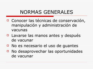 NORMAS GENERALES Conocer las técnicas de conservación, manipulación y administración de vacunas Lavarse las manos antes y después de vacunar No es necesario el uso de guantes No desaprovechar las oportunidades de vacunar 