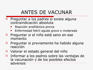 ANTES DE VACUNAR Preguntar a los padres si existe alguna contraindicación absoluta Reacción anafiláctica previa Enfermedad febril aguda grave o moderada Preguntar si el niño está sano en ese momento Preguntar si previamente ha habido alguna reacción Valorar el estado general del niño Informar a los padres sobre las ventajas de la vacunación y de los posibles efectos adversos 