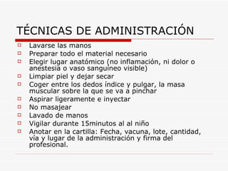 TÉCNICAS DE ADMINISTRACIÓN Lavarse las manos Preparar todo el material necesario Elegir lugar anatómico (no inflamación, ni dolor o anestesia o vaso sanguíneo visible) Limpiar piel y dejar secar Coger entre los dedos índice y pulgar, la masa muscular sobre la que se va a pinchar Aspirar ligeramente e inyectar No masajear Lavado de manos Vigilar durante 15minutos al al niño Anotar en la cartilla: Fecha, vacuna, lote, cantidad, vía y lugar de la administración y firma del profesional. 