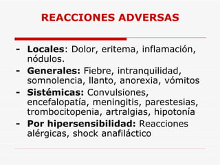REACCIONES ADVERSAS - Locales : Dolor, eritema, inflamación, nódulos. - Generales:  Fiebre, intranquilidad, somnolencia, llanto, anorexia, vómitos - Sistémicas:  Convulsiones, encefalopatía, meningitis, parestesias, trombocitopenia, artralgias, hipotonía - Por hipersensibilidad:  Reacciones alérgicas, shock anafiláctico 