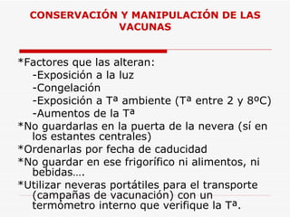 CONSERVACIÓN Y MANIPULACIÓN DE LAS VACUNAS *Factores que las alteran: -Exposición a la luz -Congelación -Exposición a Tª ambiente (Tª entre 2 y 8ºC) -Aumentos de la Tª *No guardarlas en la puerta de la nevera (sí en los estantes centrales) *Ordenarlas por fecha de caducidad *No guardar en ese frigorífico ni alimentos, ni  bebidas…. *Utilizar neveras portátiles para el transporte (campañas de vacunación) con un termómetro interno que verifique la Tª. 