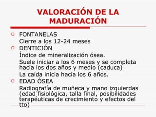 VALORACIÓN DE LA MADURACIÓN FONTANELAS Cierre a los 12-24 meses DENTICIÓN Índice de mineralización ósea. Suele iniciar a los 6 meses y se completa hacia los dos años y medio (caduca) La caída inicia hacia los 6 años. EDAD ÓSEA Radiografía de muñeca y mano izquierdas (edad fisiológica, talla final, posibilidades terapéuticas de crecimiento y efectos del tto) 