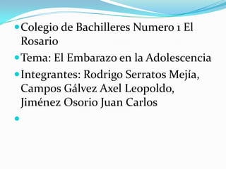  Colegio de Bachilleres Numero 1 El
  Rosario
 Tema: El Embarazo en la Adolescencia
 Integrantes: Rodrigo Serratos Mejía,
  Campos Gálvez Axel Leopoldo,
  Jiménez Osorio Juan Carlos

 