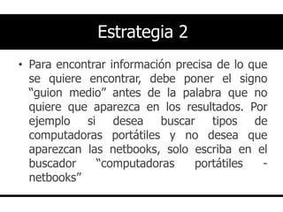 Estrategia 2
• Para encontrar información precisa de lo que
  se quiere encontrar, debe poner el signo
  “guion medio” antes de la palabra que no
  quiere que aparezca en los resultados. Por
  ejemplo si desea buscar tipos de
  computadoras portátiles y no desea que
  aparezcan las netbooks, solo escriba en el
  buscador    “computadoras     portátiles   -
  netbooks”
 