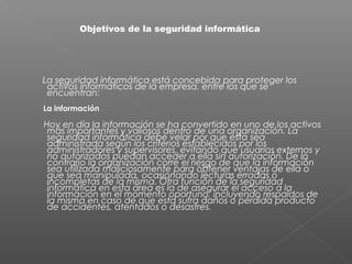 La seguridad informática está concebida para proteger los
activos informáticos de la empresa, entre los que se
encuentran:
La información
Hoy en día la información se ha convertido en uno de los activos
más importantes y valiosos dentro de una organización. La
seguridad informática debe velar por que ésta sea
administrada según los criterios establecidos por los
administradores y supervisores, evitando que usuarios externos y
no autorizados puedan acceder a ella sin autorización. De lo
contrario la organización corre el riesgo de que la información
sea utilizada maliciosamente para obtener ventajas de ella o
que sea manipulada, ocasionando lecturas erradas o
incompletas de la misma. Otra función de la seguridad
informática en esta área es la de asegurar el acceso a la
información en el momento oportuno, incluyendo respaldos de
la misma en caso de que esta sufra daños o pérdida producto
de accidentes, atentados o desastres.
Objetivos de la seguridad informática
 