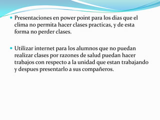  Presentaciones en power point para los dias que el
clima no permita hacer clases practicas, y de esta
forma no perder clases.
 Utilizar internet para los alumnos que no puedan
realizar clases por razones de salud puedan hacer
trabajos con respecto a la unidad que estan trabajando
y despues presentarlo a sus compañeros.
 