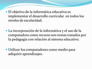  El objetivo de la informática educativa es
implementar el desarrollo curricular en todos los
niveles de escolaridad.
 La incorporación de la informática y el uso de la
computadora como recurso son temas tratados por
la pedagogía con relación al sistema educativo.
 Utilizar los computadores como medio para
adiquirir aprendizajes.
 