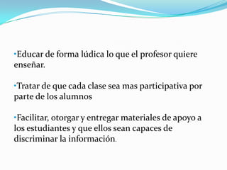 •Educar de forma lúdica lo que el profesor quiere
enseñar.
•Tratar de que cada clase sea mas participativa por
parte de los alumnos
•Facilitar, otorgar y entregar materiales de apoyo a
los estudiantes y que ellos sean capaces de
discriminar la información.
 