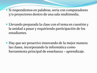  Si respondemos en palabras, sería con computadores
y/o proyectores dentro de una sala multimedia.
 Llevando preparada la clase con el tema en cuestión y
la unidad a pasar y requiriendo participación de los
estudiantes.
 Hay que ser proactivo innovando de la mejor manera
las clases, incorporando la informática como
herramienta principal de enseñanza – aprendizaje.
 