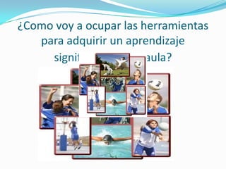 ¿Como voy a ocupar las herramientas
para adquirir un aprendizaje
significativo en el aula?
 