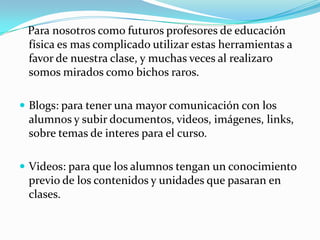 Para nosotros como futuros profesores de educación
física es mas complicado utilizar estas herramientas a
favor de nuestra clase, y muchas veces al realizaro
somos mirados como bichos raros.
 Blogs: para tener una mayor comunicación con los
alumnos y subir documentos, videos, imágenes, links,
sobre temas de interes para el curso.
 Videos: para que los alumnos tengan un conocimiento
previo de los contenidos y unidades que pasaran en
clases.
 